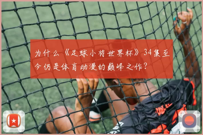 为什么《足球小将世界杯》34集至今仍是体育动漫的巅峰之作？