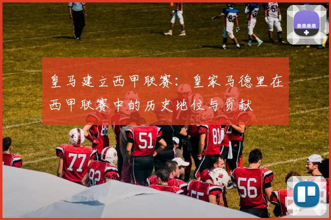 皇马建立西甲联赛:皇家马德里在西甲联赛中的历史地位与贡献