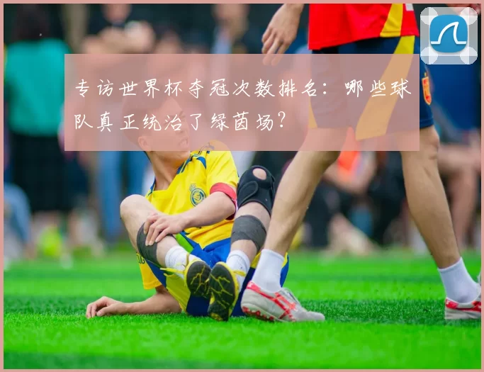专访世界杯夺冠次数排名：哪些球队真正统治了绿茵场？