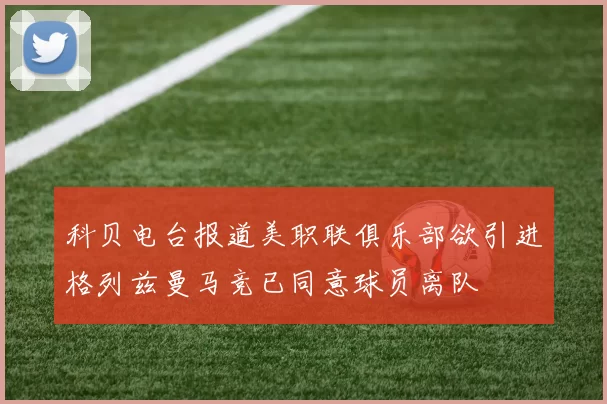 科贝电台报道美职联俱乐部欲引进格列兹曼马竞已同意球员离队