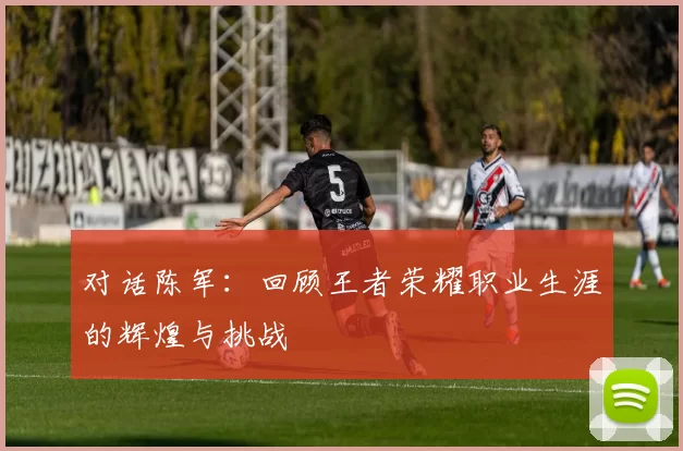对话陈军：回顾王者荣耀职业生涯的辉煌与挑战