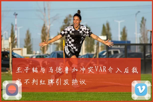王子铭与马德鲁加冲突VAR介入后裁定不判红牌引发热议