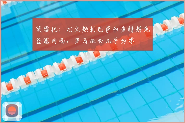 莫雷托：尤文热刺巴萨和多特想免签塞内西，罗马机会几乎为零
