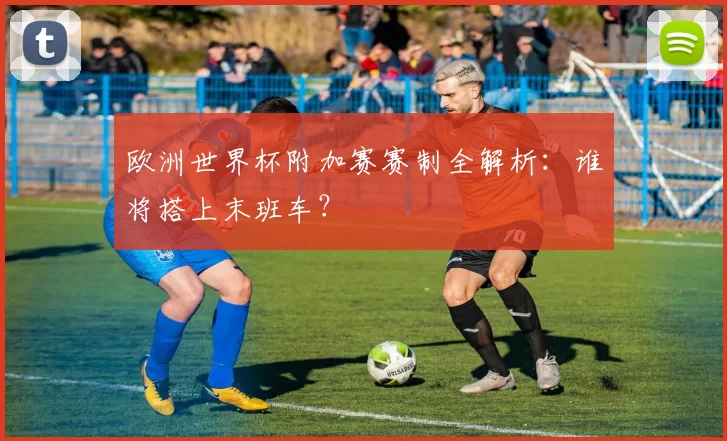 欧洲世界杯附加赛赛制全解析:谁将搭上末班车?