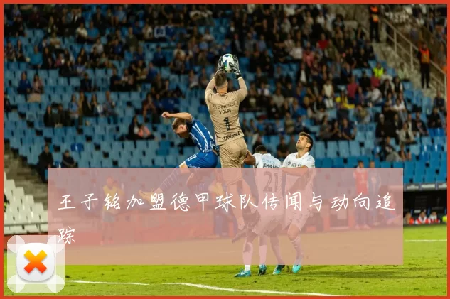 王子铭加盟德甲球队传闻与动向追踪