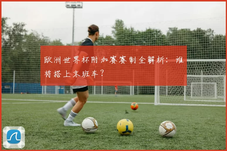 欧洲世界杯附加赛赛制全解析:谁将搭上末班车?