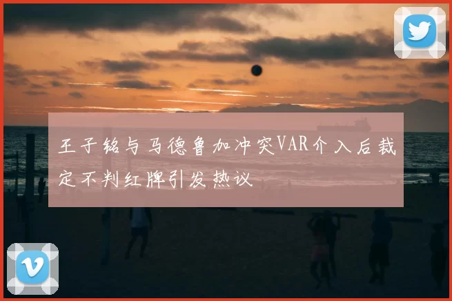 王子铭与马德鲁加冲突VAR介入后裁定不判红牌引发热议