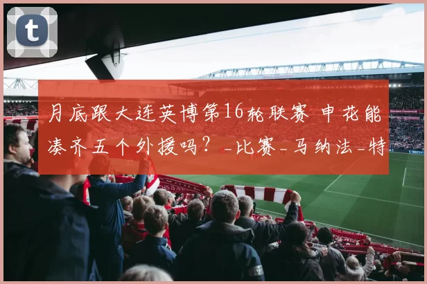 月底跟大连英博第16轮联赛 申花能凑齐五个外援吗？_比赛_马纳法_特谢拉