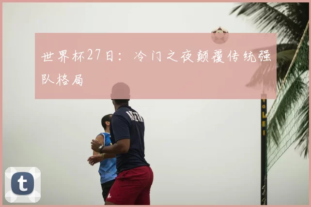 世界杯27日：冷门之夜颠覆传统强队格局