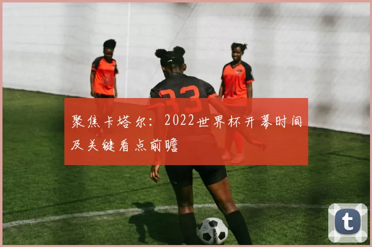 聚焦卡塔尔：2022世界杯开幕时间及关键看点前瞻