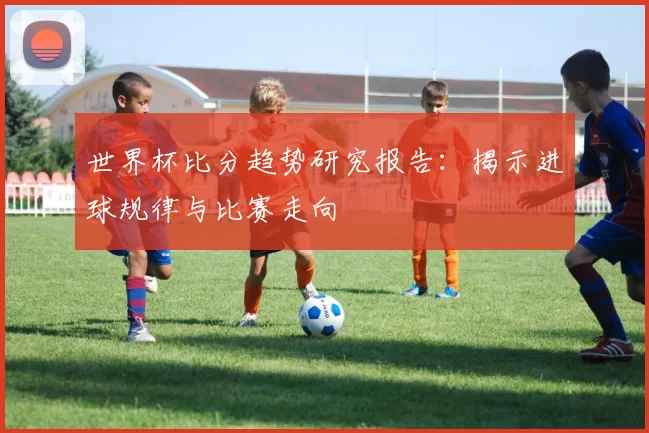 世界杯比分趋势研究报告:揭示进球规律与比赛走向