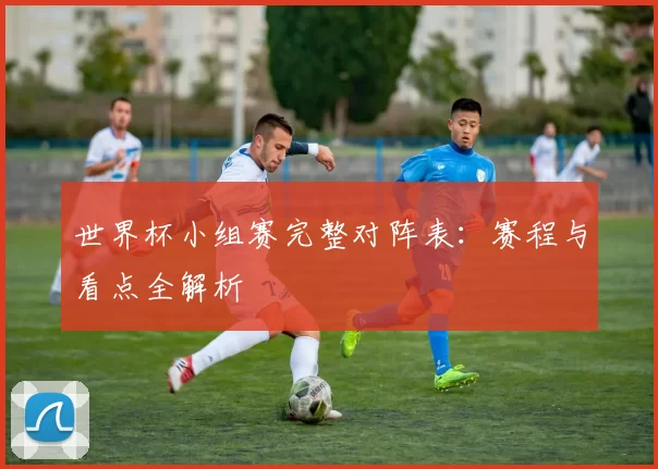 世界杯小组赛完整对阵表:赛程与看点全解析