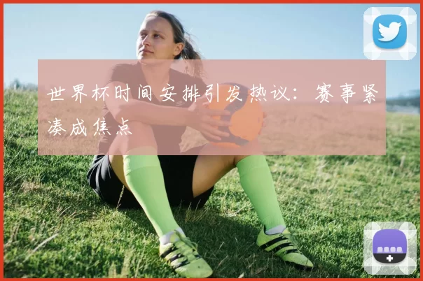 世界杯时间安排引发热议：赛事紧凑成焦点