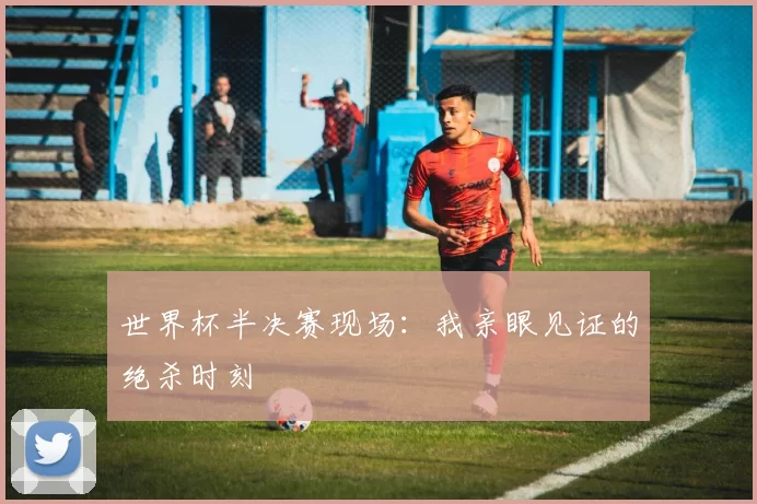 世界杯半决赛现场:我亲眼见证的绝杀时刻