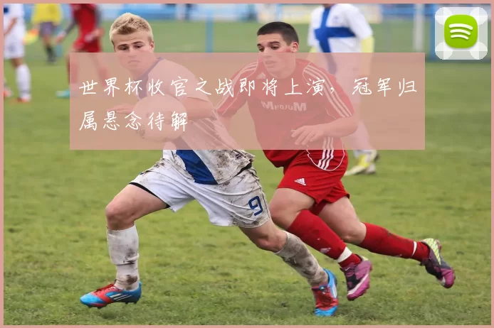 世界杯收官之战即将上演,冠军归属悬念待解