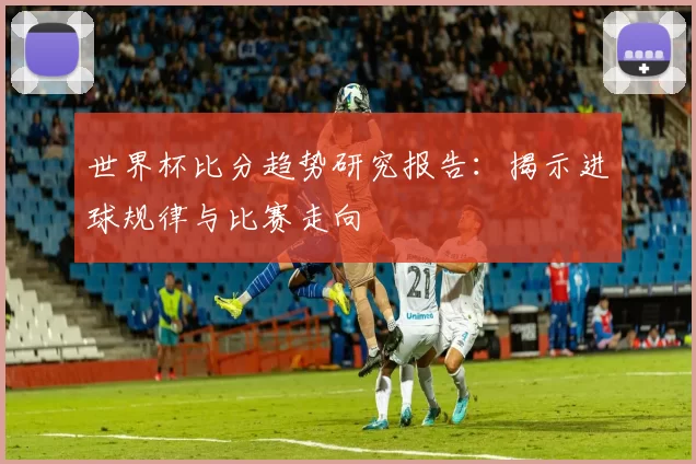 世界杯比分趋势研究报告：揭示进球规律与比赛走向