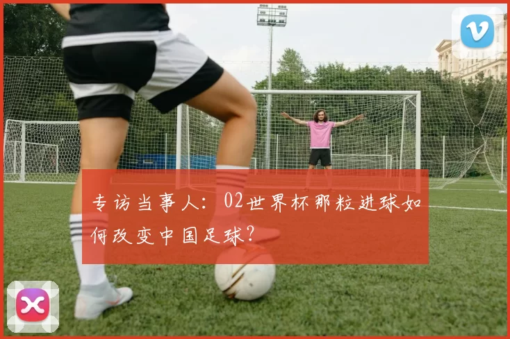 专访当事人:02世界杯那粒进球如何改变中国足球?