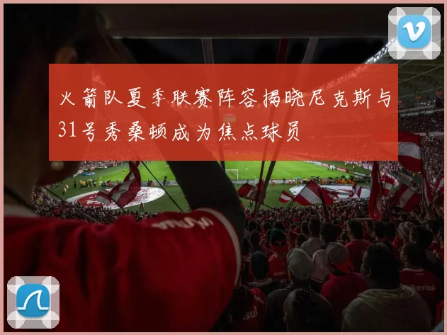 火箭队夏季联赛阵容揭晓尼克斯与31号秀桑顿成为焦点球员