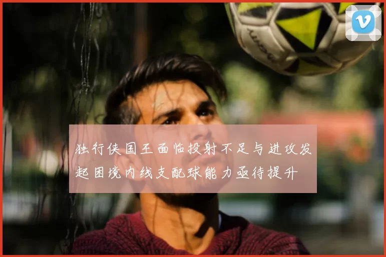 独行侠国王面临投射不足与进攻发起困境内线支配球能力亟待提升