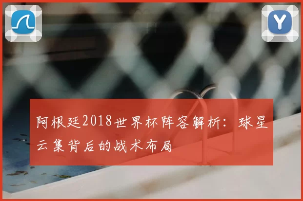 阿根廷2018世界杯阵容解析:球星云集背后的战术布局