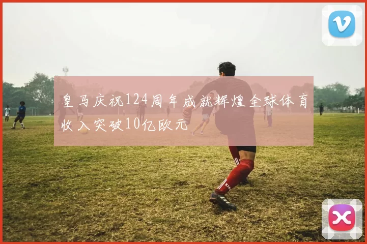 皇马庆祝124周年成就辉煌全球体育收入突破10亿欧元