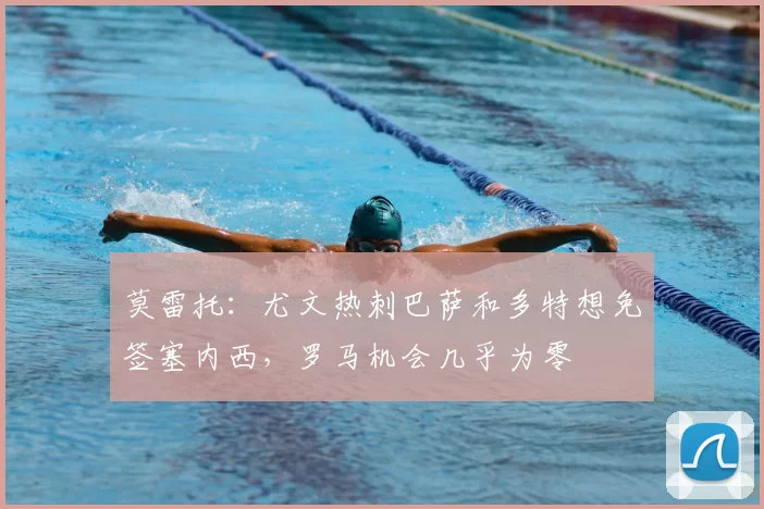 莫雷托:尤文热刺巴萨和多特想免签塞内西,罗马机会几乎为零
