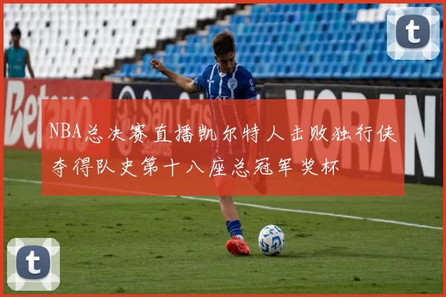 NBA总决赛直播凯尔特人击败独行侠夺得队史第十八座总冠军奖杯