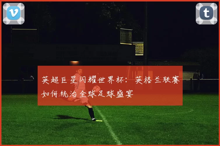 英超巨星闪耀世界杯:英格兰联赛如何统治全球足球盛宴