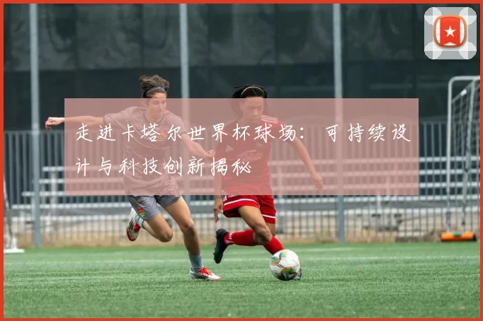 走进卡塔尔世界杯球场:可持续设计与科技创新揭秘