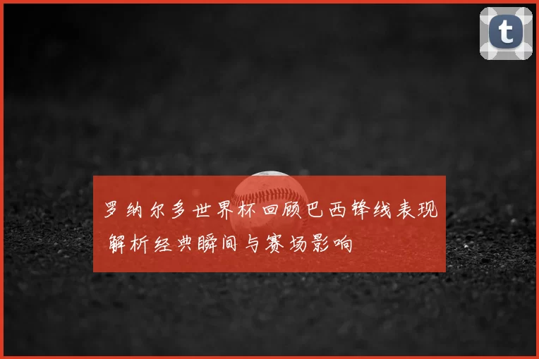 罗纳尔多世界杯回顾巴西锋线表现 解析经典瞬间与赛场影响