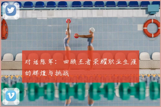对话陈军:回顾王者荣耀职业生涯的辉煌与挑战