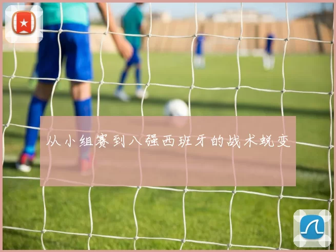 从小组赛到八强西班牙的战术蜕变