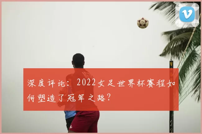 深度评论：2022女足世界杯赛程如何塑造了冠军之路？