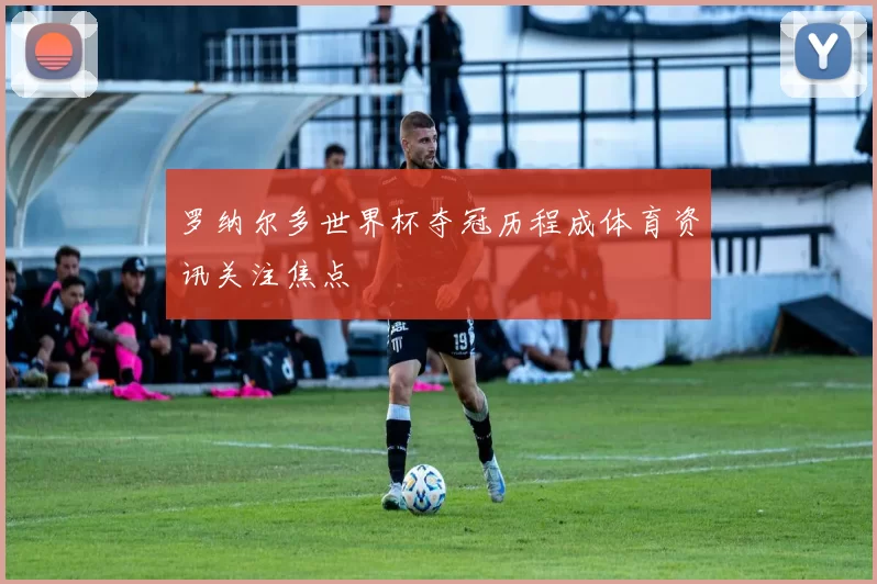 罗纳尔多世界杯夺冠历程成体育资讯关注焦点