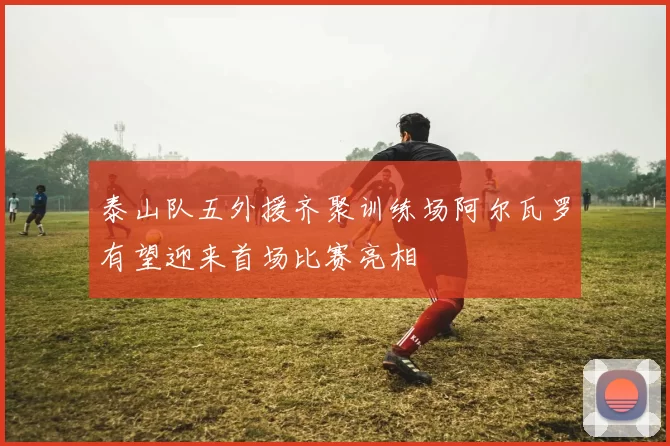 泰山队五外援齐聚训练场阿尔瓦罗有望迎来首场比赛亮相