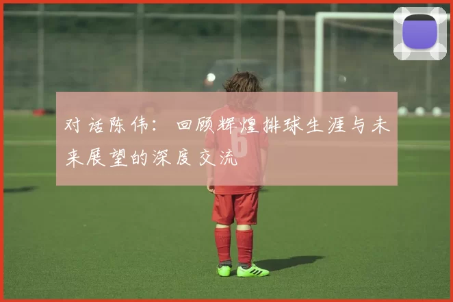 对话陈伟：回顾辉煌排球生涯与未来展望的深度交流
