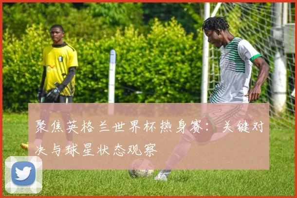 聚焦英格兰世界杯热身赛：关键对决与球星状态观察
