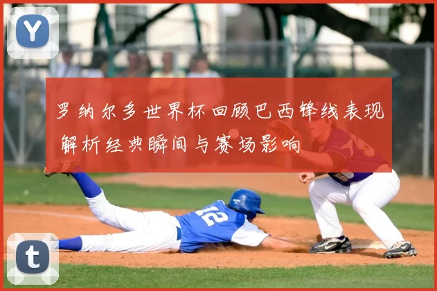 罗纳尔多世界杯回顾巴西锋线表现 解析经典瞬间与赛场影响