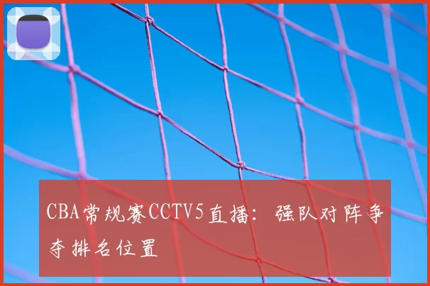 CBA常规赛CCTV5直播：强队对阵争夺排名位置