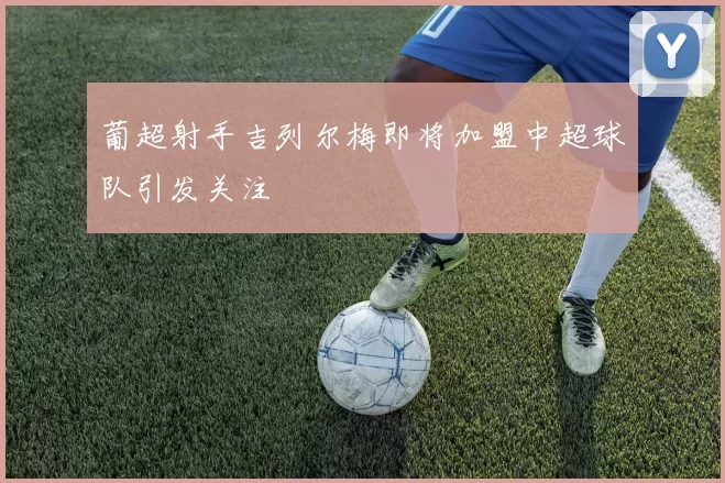 葡超射手吉列尔梅即将加盟中超球队引发关注