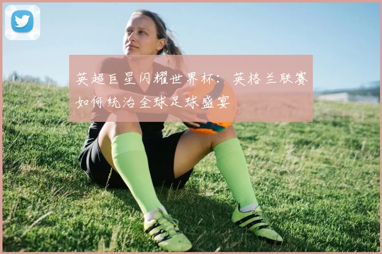 英超巨星闪耀世界杯：英格兰联赛如何统治全球足球盛宴