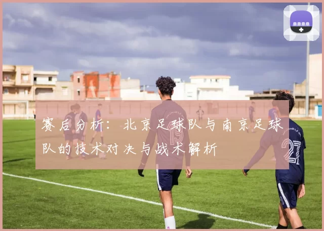 赛后分析:北京足球队与南京足球队的技术对决与战术解析