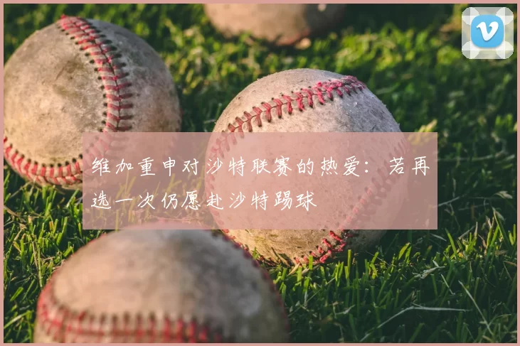 维加重申对沙特联赛的热爱：若再选一次仍愿赴沙特踢球