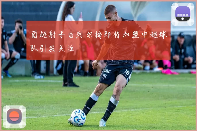 葡超射手吉列尔梅即将加盟中超球队引发关注